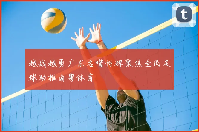 越战越勇广东名嘴何辉聚焦全民足球助推南粤体育