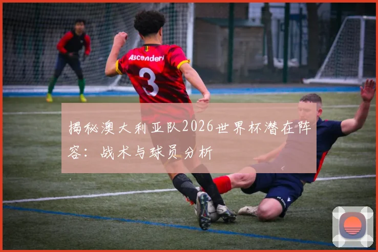 揭秘澳大利亚队2026世界杯潜在阵容：战术与球员分析