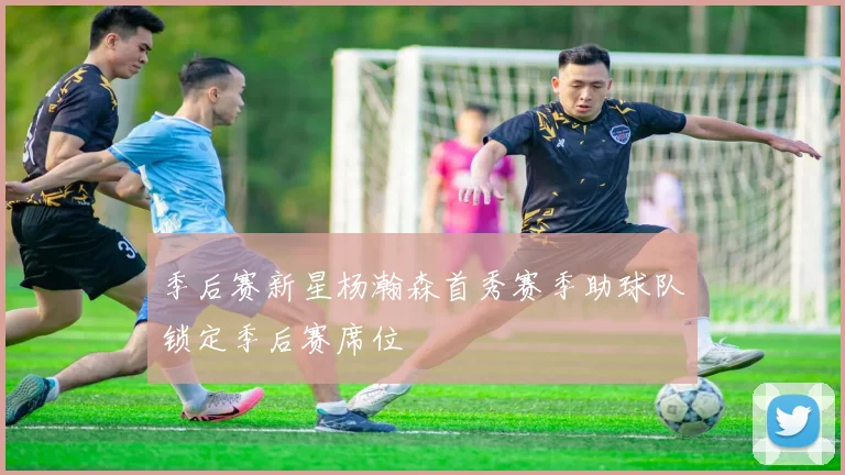 季后赛新星杨瀚森首秀赛季助球队锁定季后赛席位