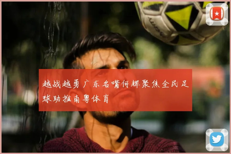 越战越勇广东名嘴何辉聚焦全民足球助推南粤体育