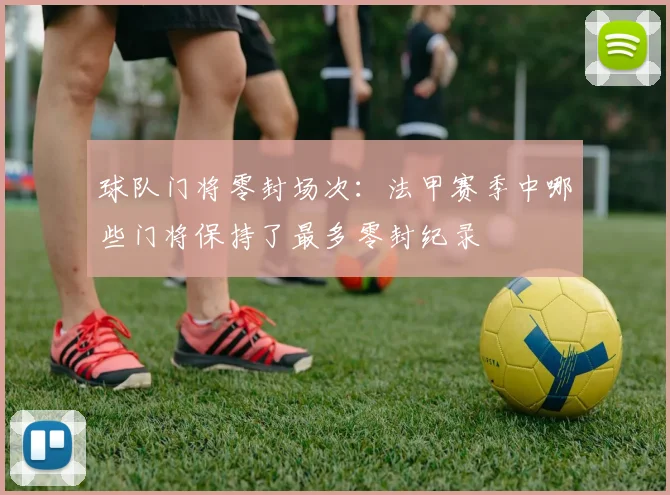 球队门将零封场次：法甲赛季中哪些门将保持了最多零封纪录